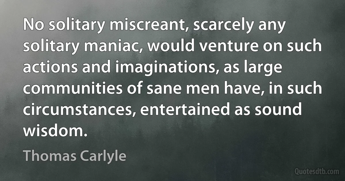 No solitary miscreant, scarcely any solitary maniac, would venture on such actions and imaginations, as large communities of sane men have, in such circumstances, entertained as sound wisdom. (Thomas Carlyle)