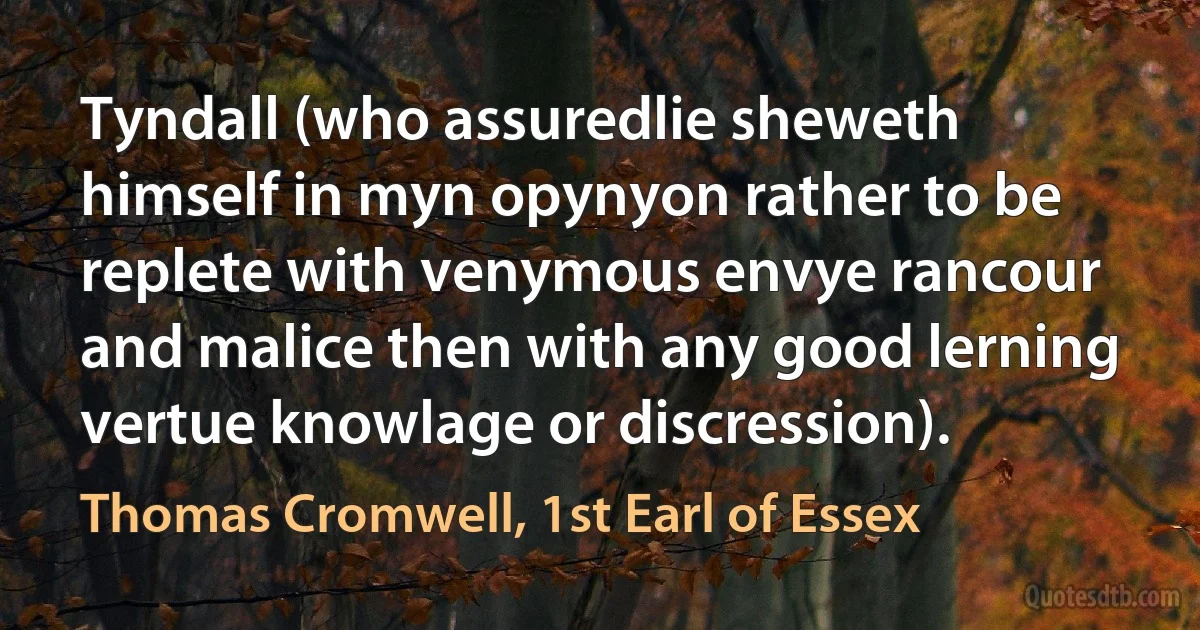 Tyndall (who assuredlie sheweth himself in myn opynyon rather to be replete with venymous envye rancour and malice then with any good lerning vertue knowlage or discression). (Thomas Cromwell, 1st Earl of Essex)