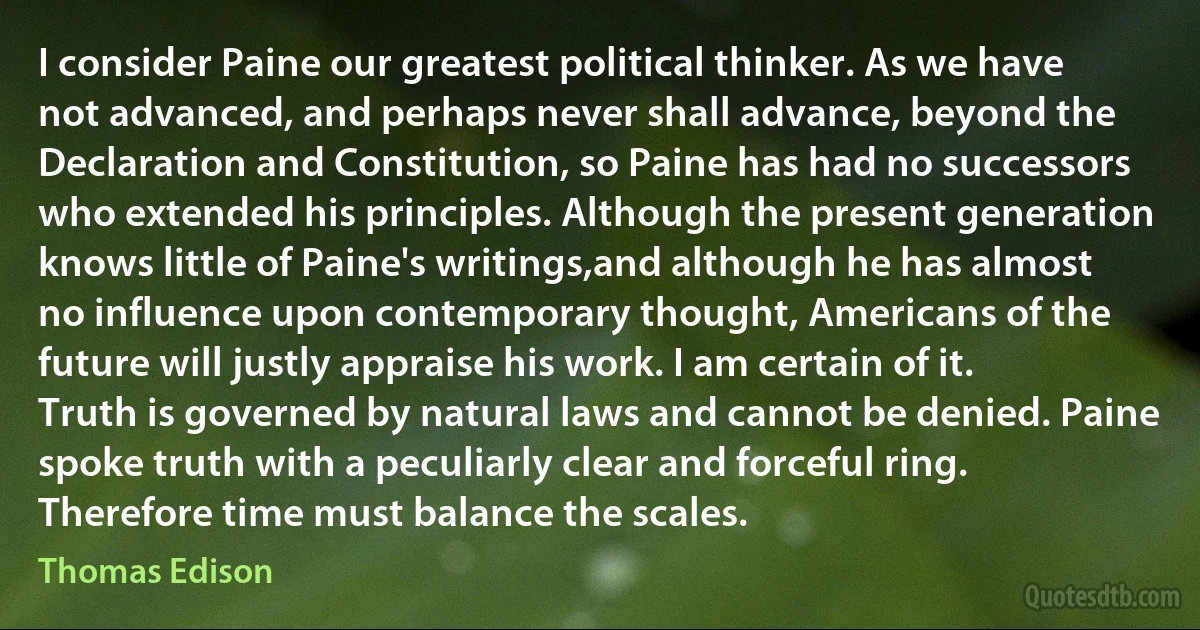 I consider Paine our greatest political thinker. As we have not advanced, and perhaps never shall advance, beyond the Declaration and Constitution, so Paine has had no successors who extended his principles. Although the present generation knows little of Paine's writings,and although he has almost no influence upon contemporary thought, Americans of the future will justly appraise his work. I am certain of it.
Truth is governed by natural laws and cannot be denied. Paine spoke truth with a peculiarly clear and forceful ring. Therefore time must balance the scales. (Thomas Edison)