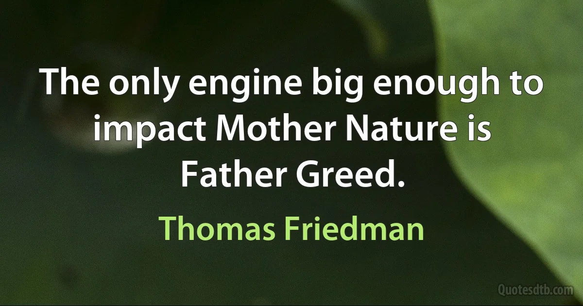 The only engine big enough to impact Mother Nature is Father Greed. (Thomas Friedman)