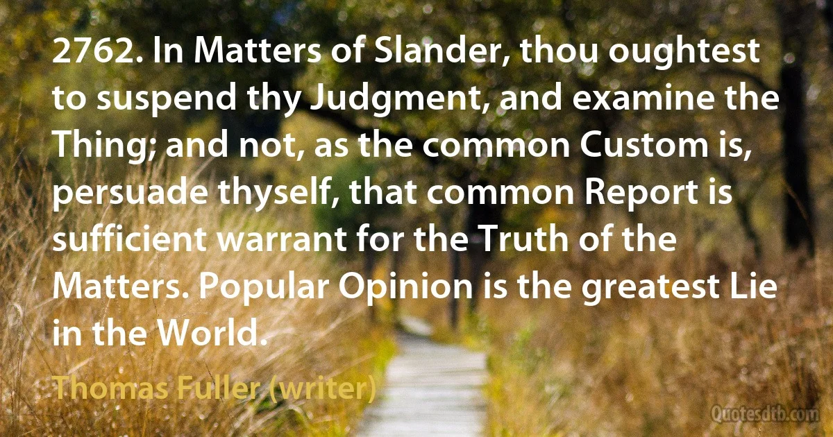 2762. In Matters of Slander, thou oughtest to suspend thy Judgment, and examine the Thing; and not, as the common Custom is, persuade thyself, that common Report is sufficient warrant for the Truth of the Matters. Popular Opinion is the greatest Lie in the World. (Thomas Fuller (writer))