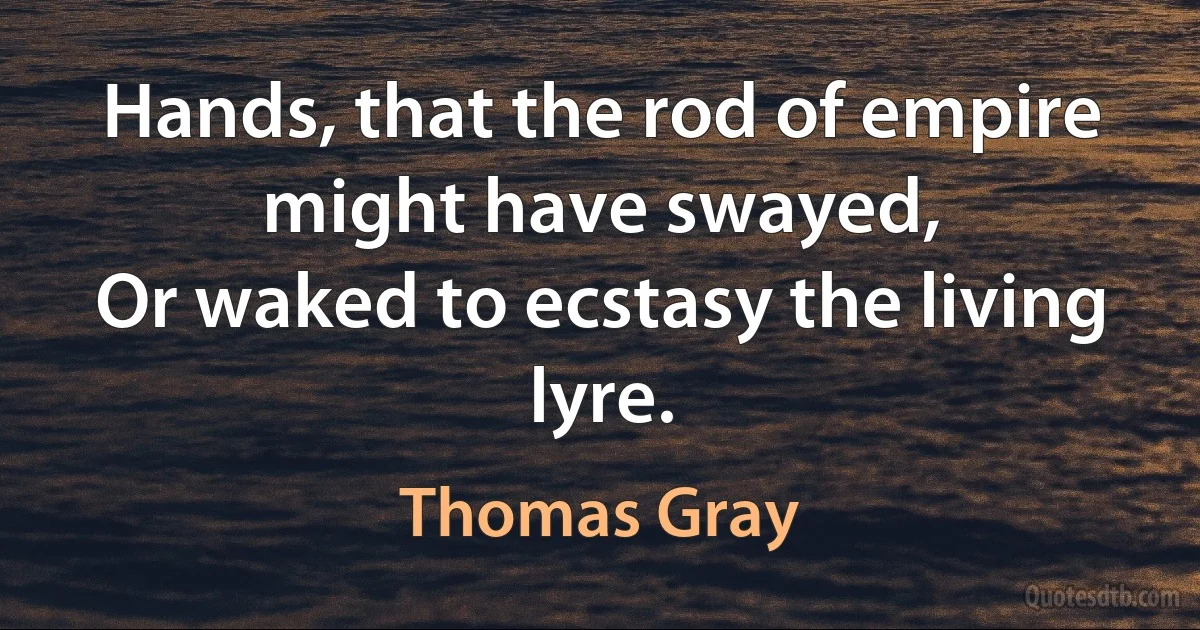 Hands, that the rod of empire might have swayed,
Or waked to ecstasy the living lyre. (Thomas Gray)