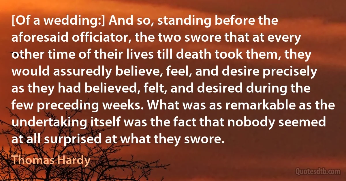 [Of a wedding:] And so, standing before the aforesaid officiator, the two swore that at every other time of their lives till death took them, they would assuredly believe, feel, and desire precisely as they had believed, felt, and desired during the few preceding weeks. What was as remarkable as the undertaking itself was the fact that nobody seemed at all surprised at what they swore. (Thomas Hardy)