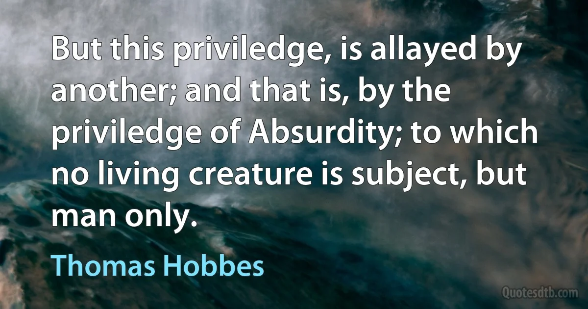 But this priviledge, is allayed by another; and that is, by the priviledge of Absurdity; to which no living creature is subject, but man only. (Thomas Hobbes)