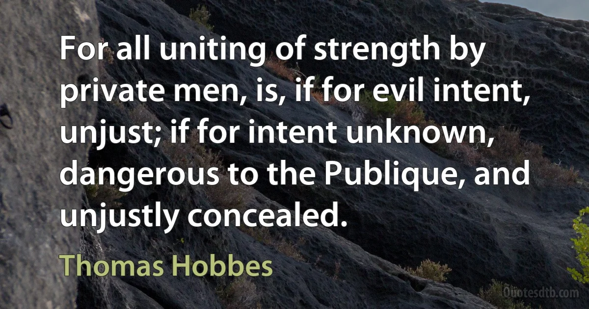 For all uniting of strength by private men, is, if for evil intent, unjust; if for intent unknown, dangerous to the Publique, and unjustly concealed. (Thomas Hobbes)