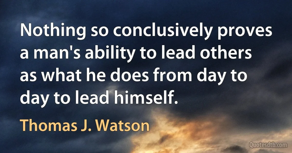 Nothing so conclusively proves a man's ability to lead others as what he does from day to day to lead himself. (Thomas J. Watson)