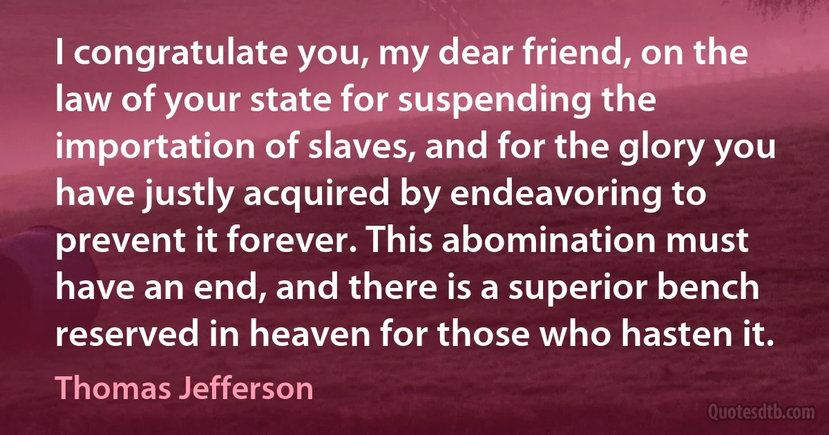 I congratulate you, my dear friend, on the law of your state for suspending the importation of slaves, and for the glory you have justly acquired by endeavoring to prevent it forever. This abomination must have an end, and there is a superior bench reserved in heaven for those who hasten it. (Thomas Jefferson)