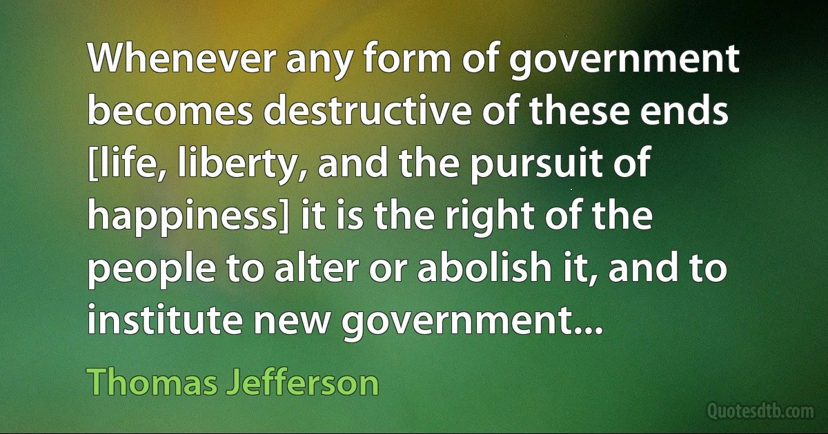 Whenever any form of government becomes destructive of these ends [life, liberty, and the pursuit of happiness] it is the right of the people to alter or abolish it, and to institute new government... (Thomas Jefferson)