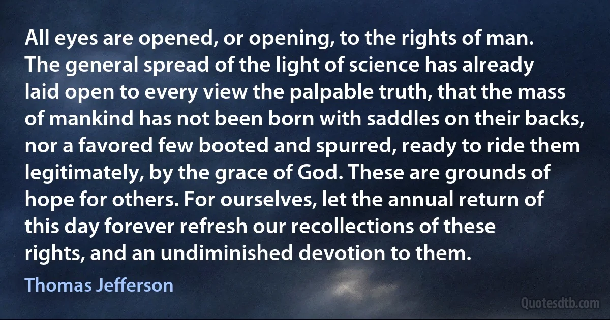 All eyes are opened, or opening, to the rights of man. The general spread of the light of science has already laid open to every view the palpable truth, that the mass of mankind has not been born with saddles on their backs, nor a favored few booted and spurred, ready to ride them legitimately, by the grace of God. These are grounds of hope for others. For ourselves, let the annual return of this day forever refresh our recollections of these rights, and an undiminished devotion to them. (Thomas Jefferson)