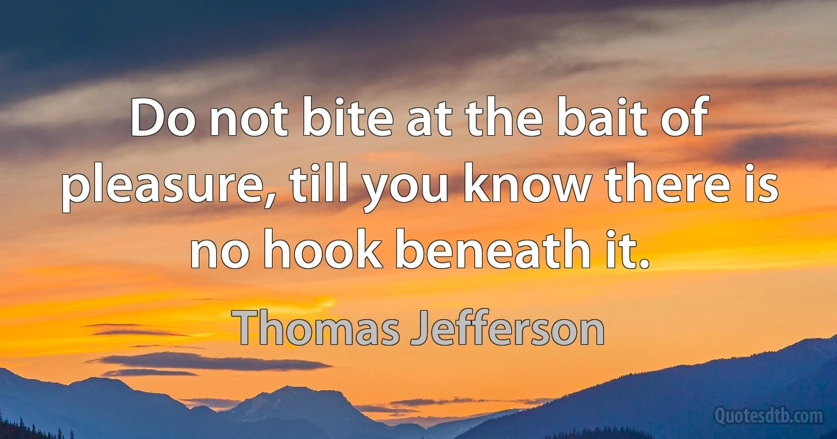 Do not bite at the bait of pleasure, till you know there is no hook beneath it. (Thomas Jefferson)