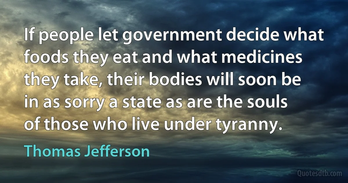 If people let government decide what foods they eat and what medicines they take, their bodies will soon be in as sorry a state as are the souls of those who live under tyranny. (Thomas Jefferson)