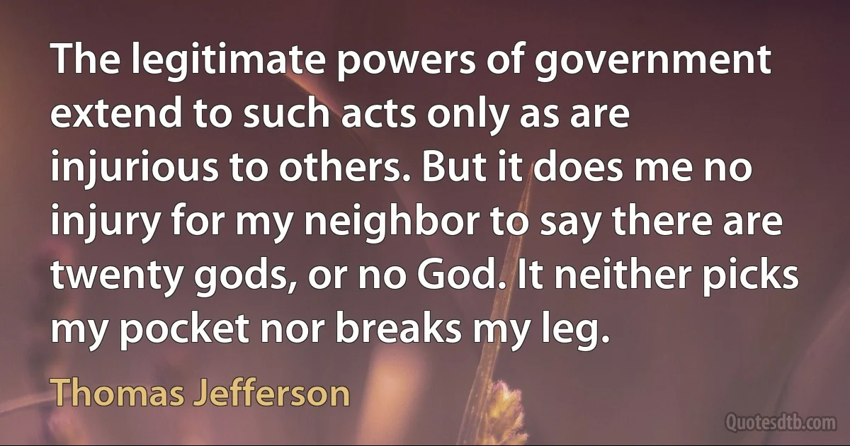 The legitimate powers of government extend to such acts only as are injurious to others. But it does me no injury for my neighbor to say there are twenty gods, or no God. It neither picks my pocket nor breaks my leg. (Thomas Jefferson)