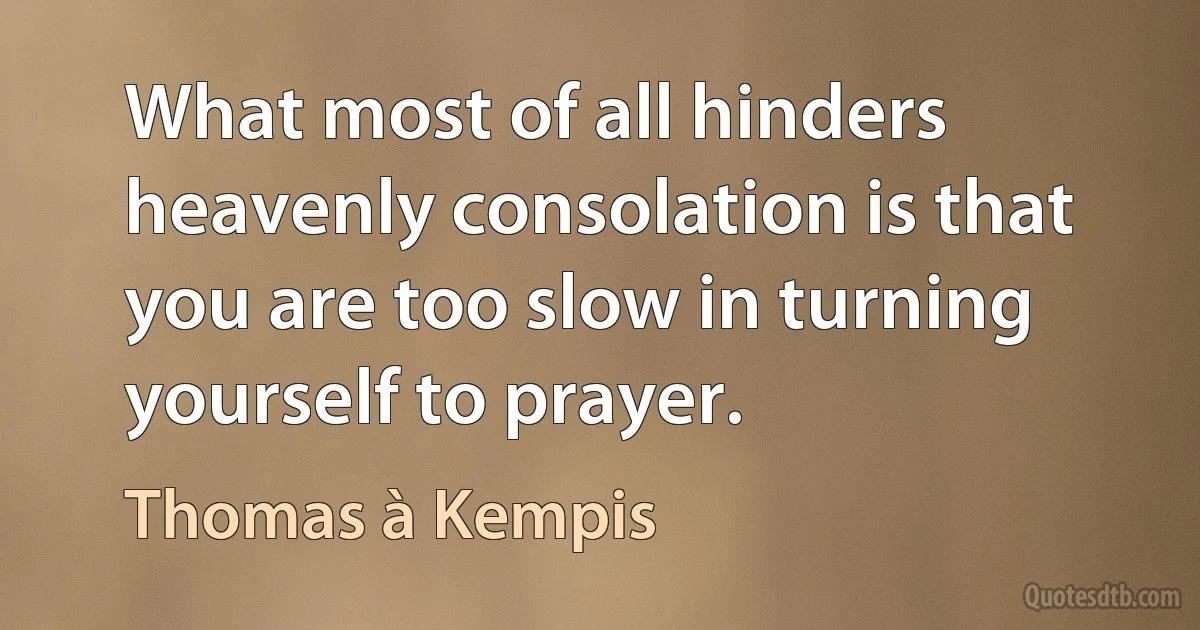 What most of all hinders heavenly consolation is that you are too slow in turning yourself to prayer. (Thomas à Kempis)