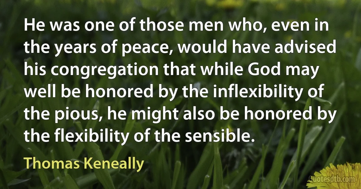 He was one of those men who, even in the years of peace, would have advised his congregation that while God may well be honored by the inflexibility of the pious, he might also be honored by the flexibility of the sensible. (Thomas Keneally)