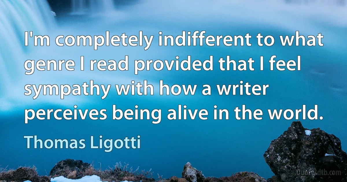 I'm completely indifferent to what genre I read provided that I feel sympathy with how a writer perceives being alive in the world. (Thomas Ligotti)