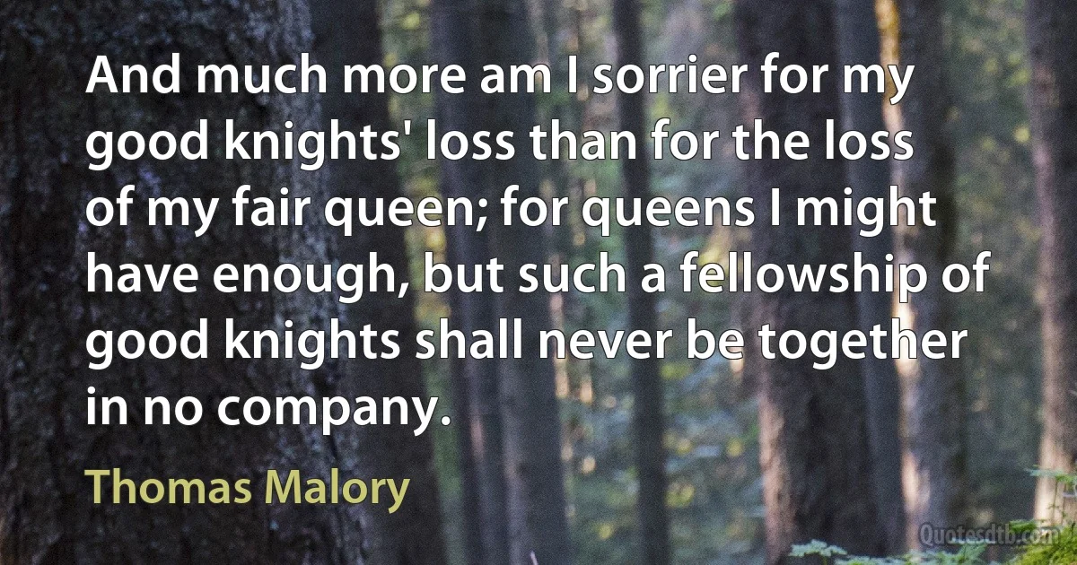 And much more am I sorrier for my good knights' loss than for the loss of my fair queen; for queens I might have enough, but such a fellowship of good knights shall never be together in no company. (Thomas Malory)