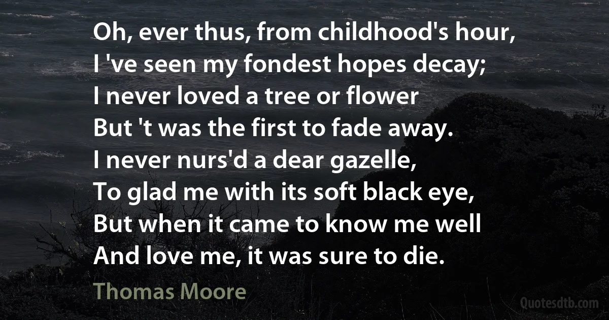 Oh, ever thus, from childhood's hour,
I 've seen my fondest hopes decay;
I never loved a tree or flower
But 't was the first to fade away.
I never nurs'd a dear gazelle,
To glad me with its soft black eye,
But when it came to know me well
And love me, it was sure to die. (Thomas Moore)