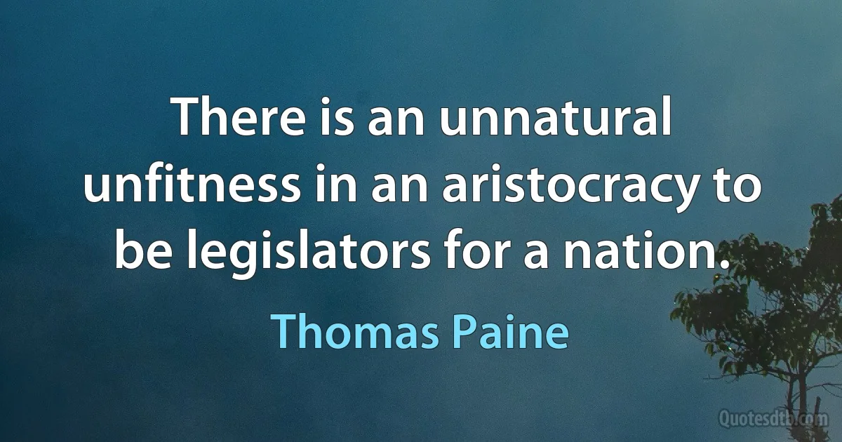 There is an unnatural unfitness in an aristocracy to be legislators for a nation. (Thomas Paine)