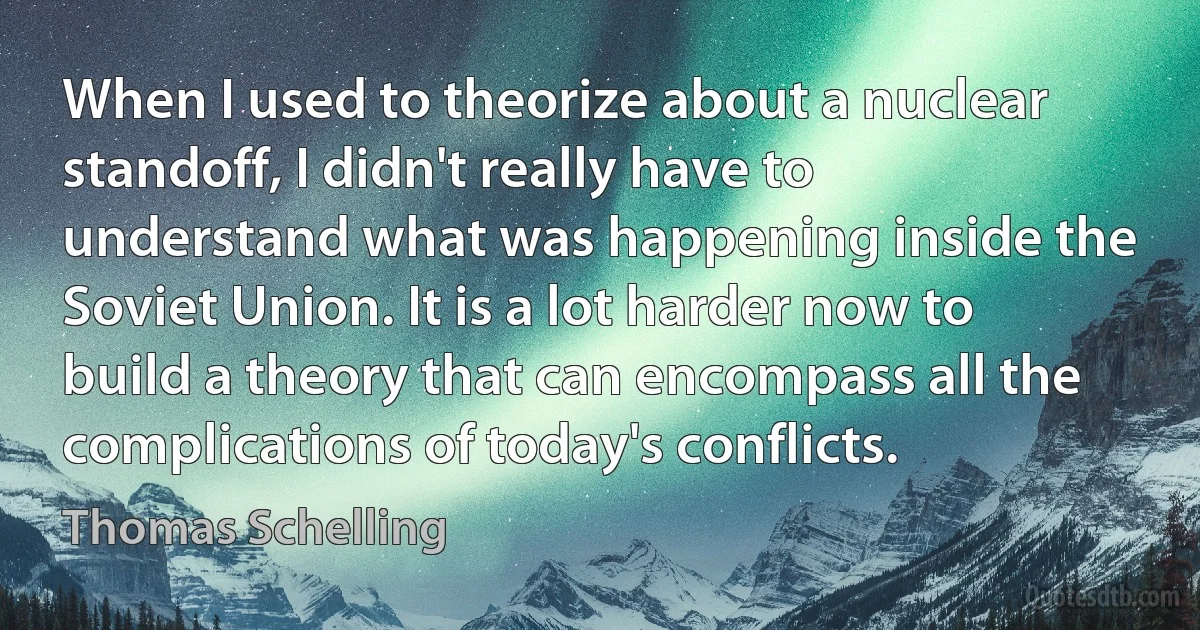 When I used to theorize about a nuclear standoff, I didn't really have to understand what was happening inside the Soviet Union. It is a lot harder now to build a theory that can encompass all the complications of today's conflicts. (Thomas Schelling)