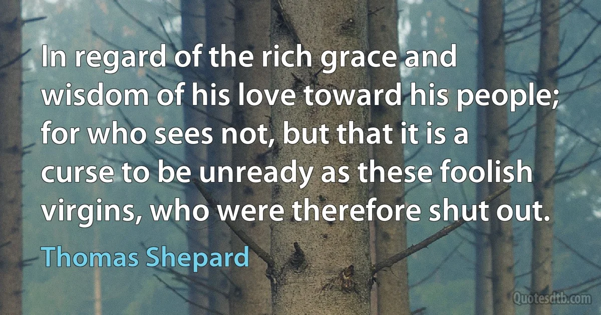 In regard of the rich grace and wisdom of his love toward his people; for who sees not, but that it is a curse to be unready as these foolish virgins, who were therefore shut out. (Thomas Shepard)