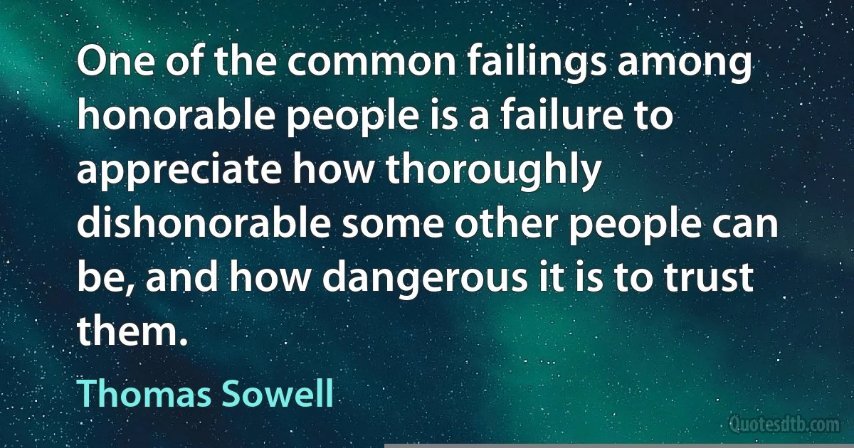 One of the common failings among honorable people is a failure to appreciate how thoroughly dishonorable some other people can be, and how dangerous it is to trust them. (Thomas Sowell)