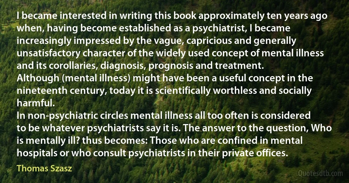 I became interested in writing this book approximately ten years ago when, having become established as a psychiatrist, I became increasingly impressed by the vague, capricious and generally unsatisfactory character of the widely used concept of mental illness and its corollaries, diagnosis, prognosis and treatment.
Although (mental illness) might have been a useful concept in the nineteenth century, today it is scientifically worthless and socially harmful.
In non-psychiatric circles mental illness all too often is considered to be whatever psychiatrists say it is. The answer to the question, Who is mentally ill? thus becomes: Those who are confined in mental hospitals or who consult psychiatrists in their private offices. (Thomas Szasz)