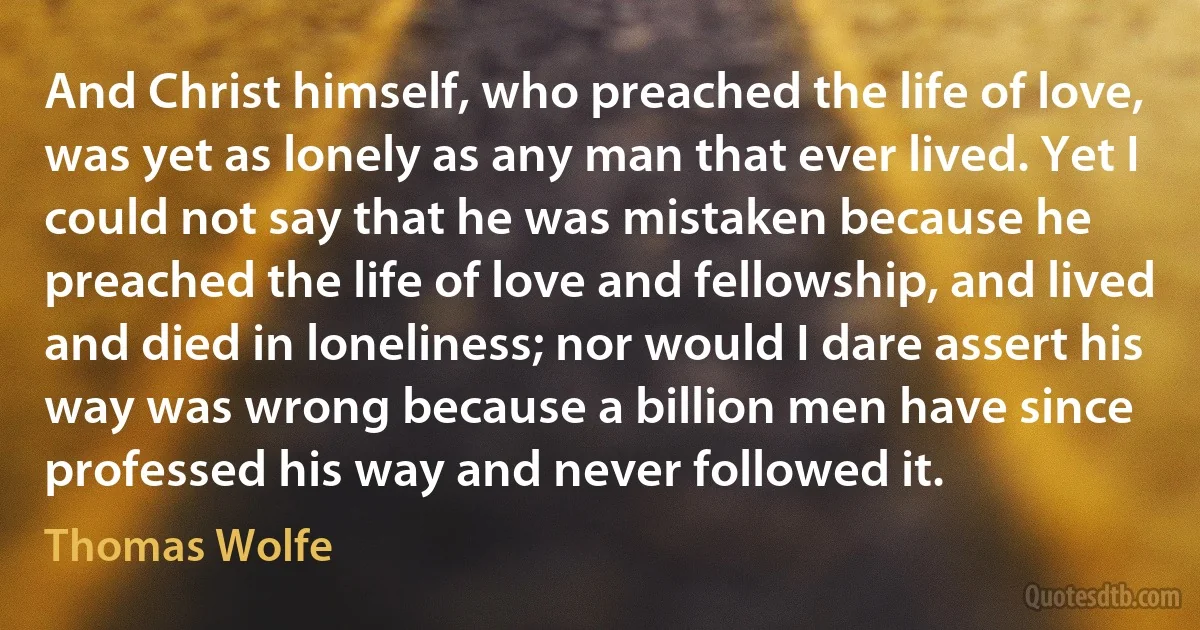 And Christ himself, who preached the life of love, was yet as lonely as any man that ever lived. Yet I could not say that he was mistaken because he preached the life of love and fellowship, and lived and died in loneliness; nor would I dare assert his way was wrong because a billion men have since professed his way and never followed it. (Thomas Wolfe)