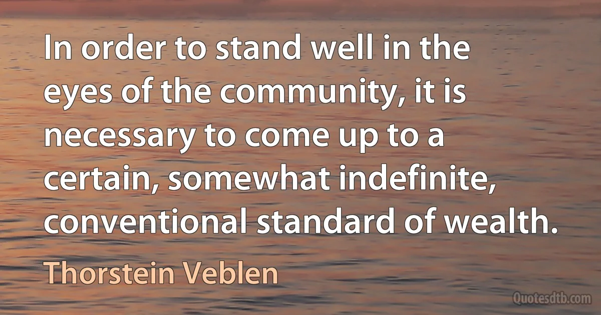 In order to stand well in the eyes of the community, it is necessary to come up to a certain, somewhat indefinite, conventional standard of wealth. (Thorstein Veblen)