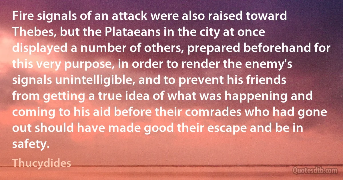 Fire signals of an attack were also raised toward Thebes, but the Plataeans in the city at once displayed a number of others, prepared beforehand for this very purpose, in order to render the enemy's signals unintelligible, and to prevent his friends from getting a true idea of what was happening and coming to his aid before their comrades who had gone out should have made good their escape and be in safety. (Thucydides)