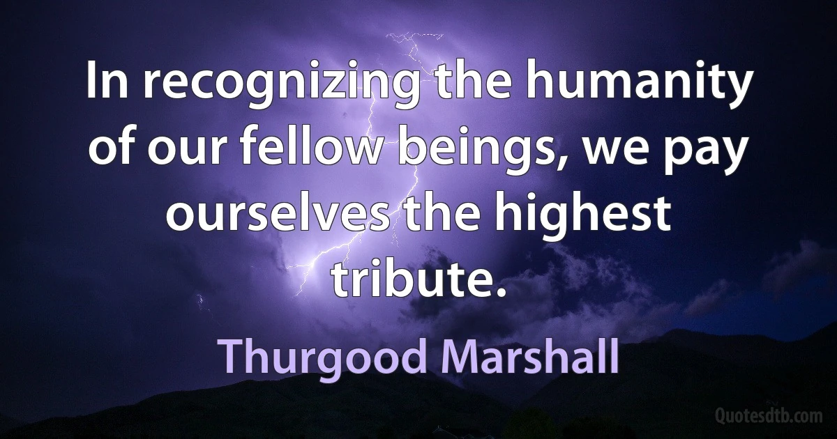 In recognizing the humanity of our fellow beings, we pay ourselves the highest tribute. (Thurgood Marshall)