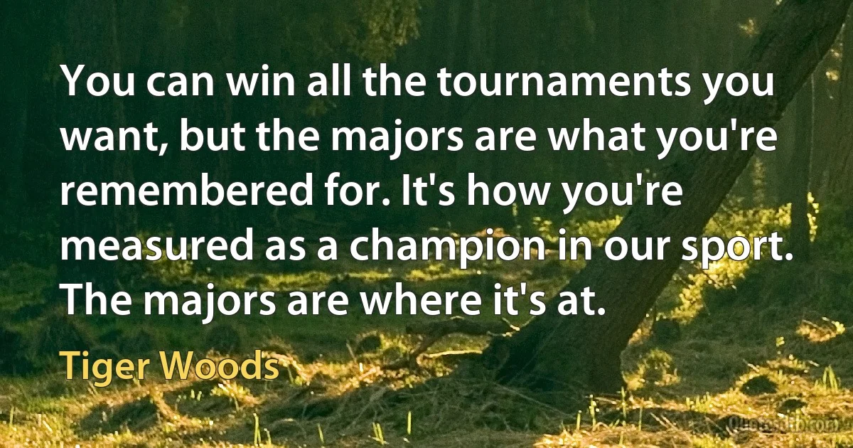 You can win all the tournaments you want, but the majors are what you're remembered for. It's how you're measured as a champion in our sport. The majors are where it's at. (Tiger Woods)