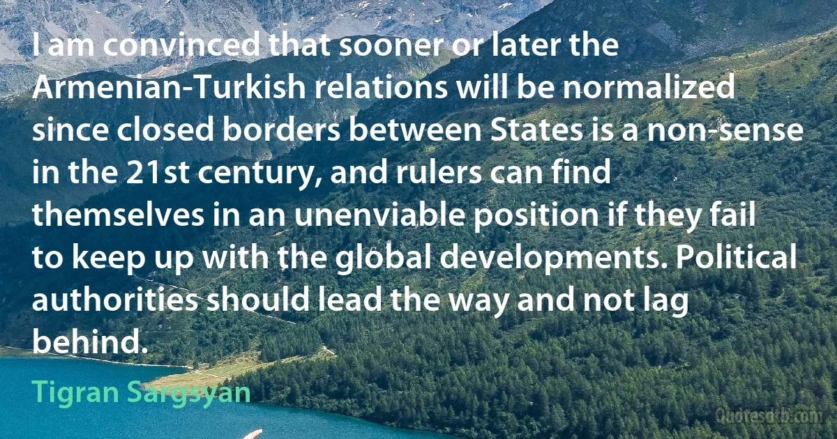 I am convinced that sooner or later the Armenian-Turkish relations will be normalized since closed borders between States is a non-sense in the 21st century, and rulers can find themselves in an unenviable position if they fail to keep up with the global developments. Political authorities should lead the way and not lag behind. (Tigran Sargsyan)