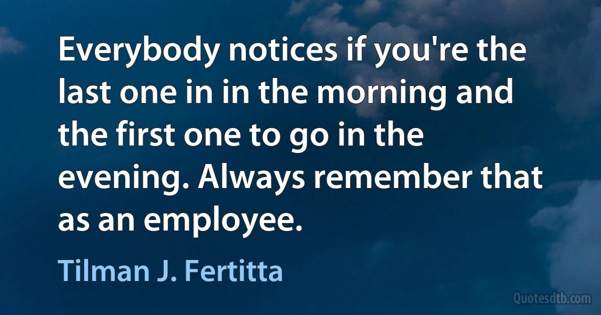 Everybody notices if you're the last one in in the morning and the first one to go in the evening. Always remember that as an employee. (Tilman J. Fertitta)