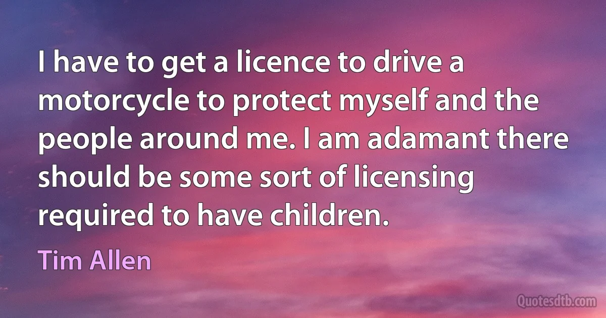 I have to get a licence to drive a motorcycle to protect myself and the people around me. I am adamant there should be some sort of licensing required to have children. (Tim Allen)