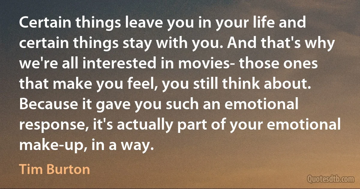 Certain things leave you in your life and certain things stay with you. And that's why we're all interested in movies- those ones that make you feel, you still think about. Because it gave you such an emotional response, it's actually part of your emotional make-up, in a way. (Tim Burton)