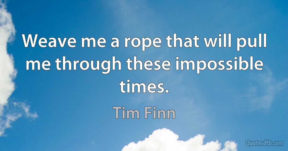 Weave me a rope that will pull me through these impossible times. (Tim Finn)