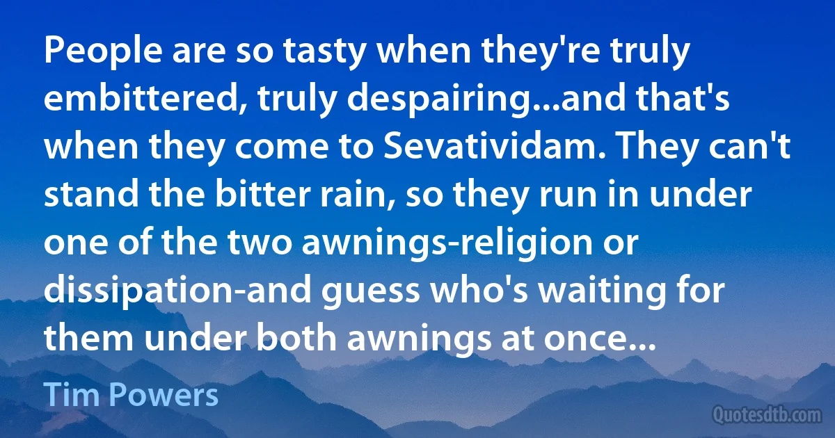 People are so tasty when they're truly embittered, truly despairing...and that's when they come to Sevatividam. They can't stand the bitter rain, so they run in under one of the two awnings-religion or dissipation-and guess who's waiting for them under both awnings at once... (Tim Powers)