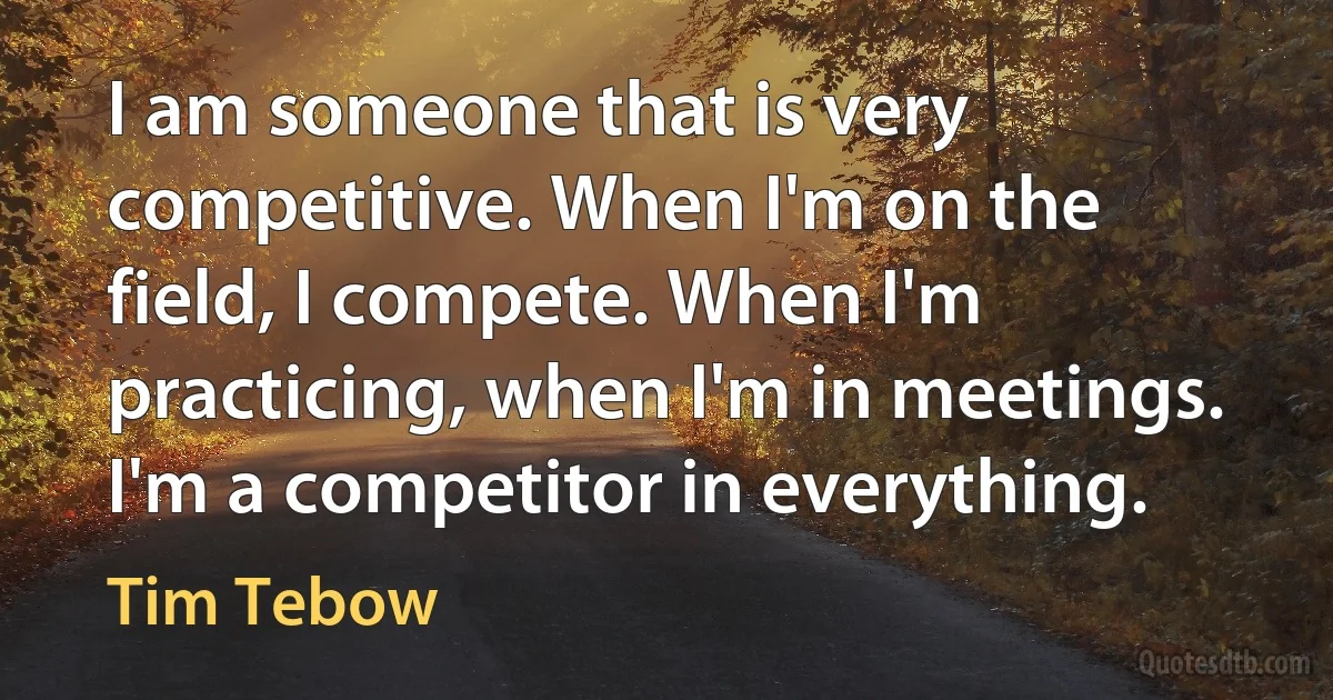 I am someone that is very competitive. When I'm on the field, I compete. When I'm practicing, when I'm in meetings. I'm a competitor in everything. (Tim Tebow)