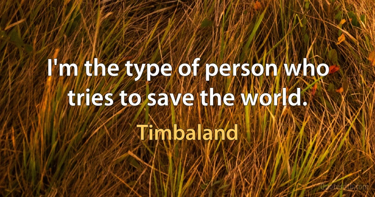 I'm the type of person who tries to save the world. (Timbaland)