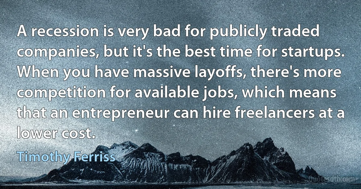 A recession is very bad for publicly traded companies, but it's the best time for startups. When you have massive layoffs, there's more competition for available jobs, which means that an entrepreneur can hire freelancers at a lower cost. (Timothy Ferriss)