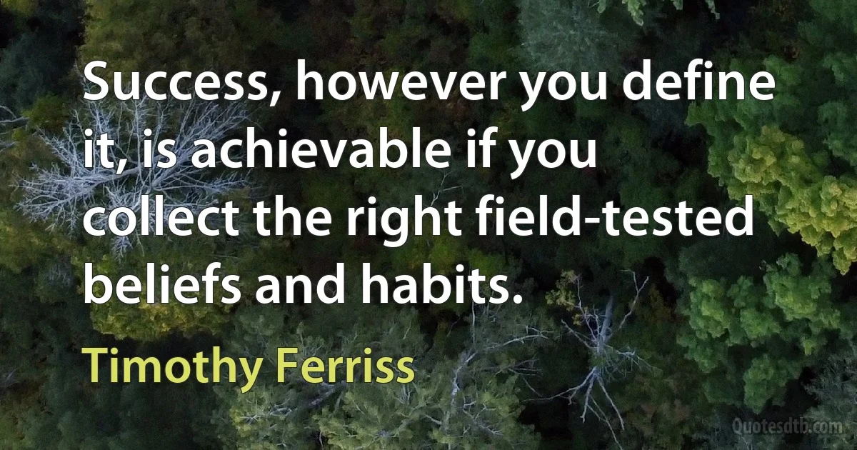 Success, however you define it, is achievable if you collect the right field-tested beliefs and habits. (Timothy Ferriss)