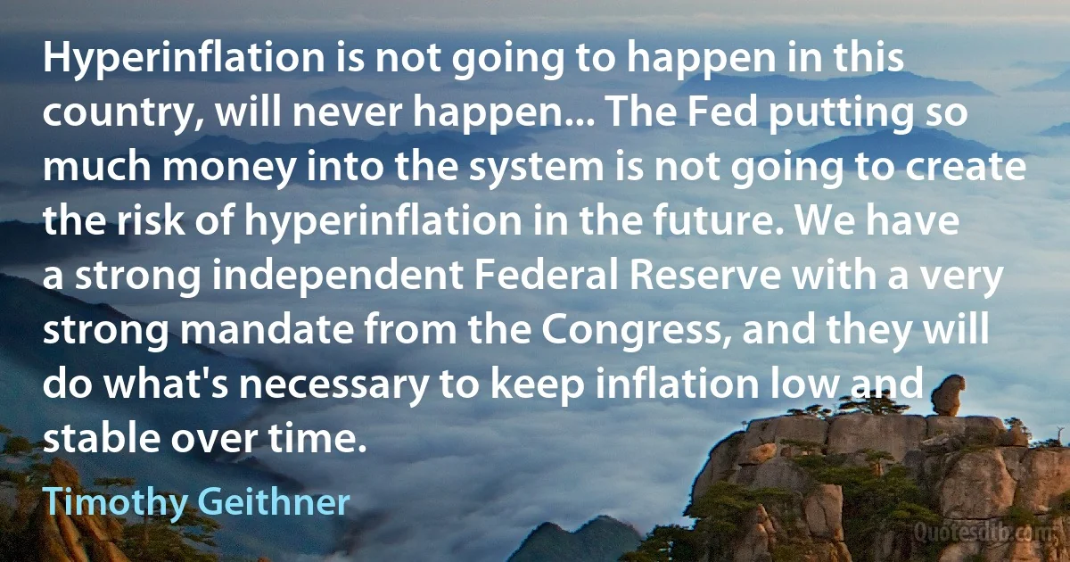 Hyperinflation is not going to happen in this country, will never happen... The Fed putting so much money into the system is not going to create the risk of hyperinflation in the future. We have a strong independent Federal Reserve with a very strong mandate from the Congress, and they will do what's necessary to keep inflation low and stable over time. (Timothy Geithner)