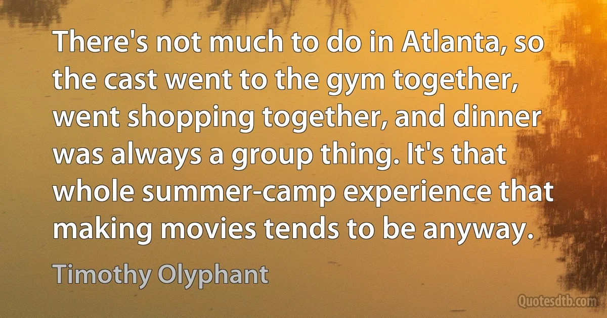 There's not much to do in Atlanta, so the cast went to the gym together, went shopping together, and dinner was always a group thing. It's that whole summer-camp experience that making movies tends to be anyway. (Timothy Olyphant)