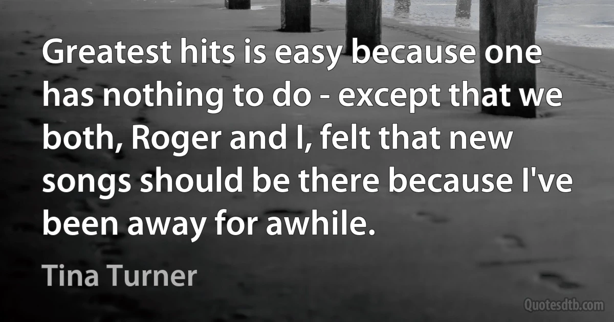 Greatest hits is easy because one has nothing to do - except that we both, Roger and I, felt that new songs should be there because I've been away for awhile. (Tina Turner)