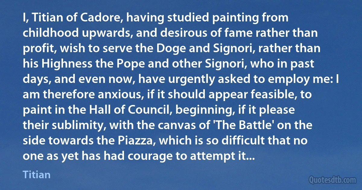 I, Titian of Cadore, having studied painting from childhood upwards, and desirous of fame rather than profit, wish to serve the Doge and Signori, rather than his Highness the Pope and other Signori, who in past days, and even now, have urgently asked to employ me: I am therefore anxious, if it should appear feasible, to paint in the Hall of Council, beginning, if it please their sublimity, with the canvas of 'The Battle' on the side towards the Piazza, which is so difficult that no one as yet has had courage to attempt it... (Titian)