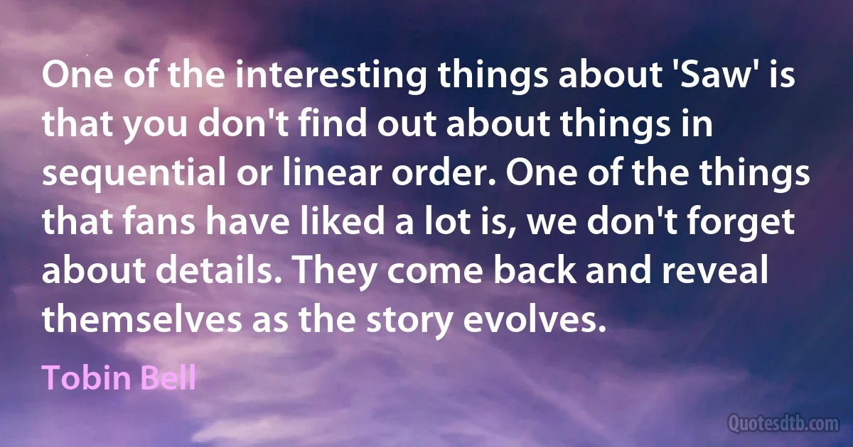 One of the interesting things about 'Saw' is that you don't find out about things in sequential or linear order. One of the things that fans have liked a lot is, we don't forget about details. They come back and reveal themselves as the story evolves. (Tobin Bell)