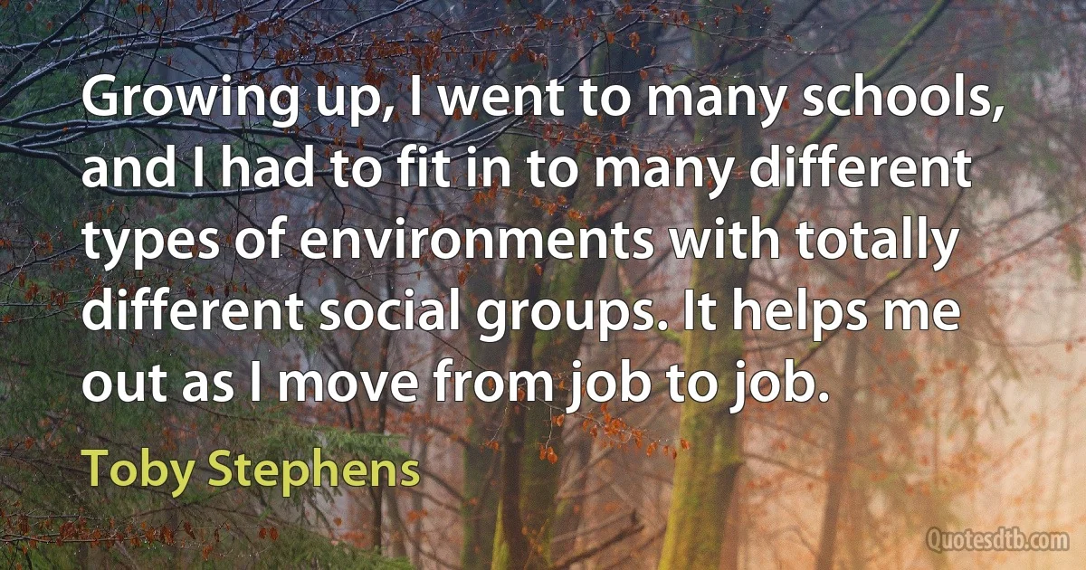 Growing up, I went to many schools, and I had to fit in to many different types of environments with totally different social groups. It helps me out as I move from job to job. (Toby Stephens)