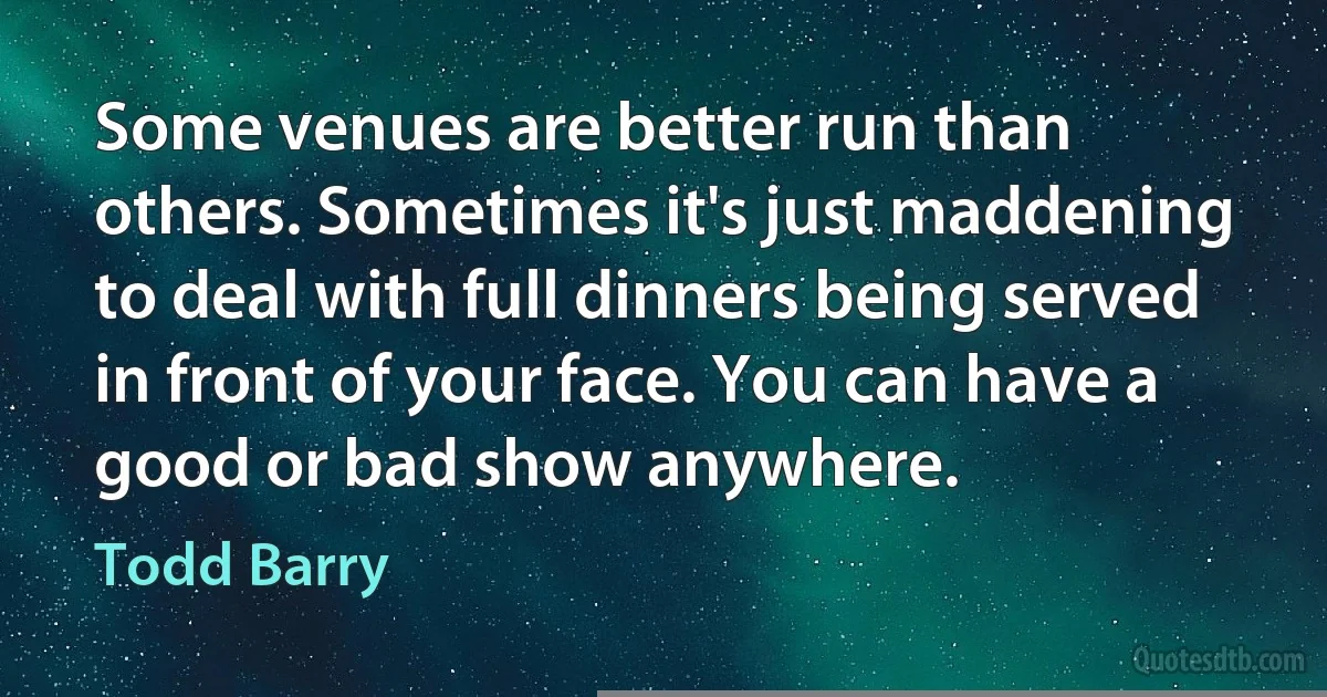 Some venues are better run than others. Sometimes it's just maddening to deal with full dinners being served in front of your face. You can have a good or bad show anywhere. (Todd Barry)