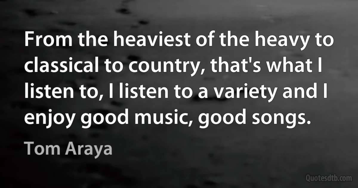 From the heaviest of the heavy to classical to country, that's what I listen to, I listen to a variety and I enjoy good music, good songs. (Tom Araya)