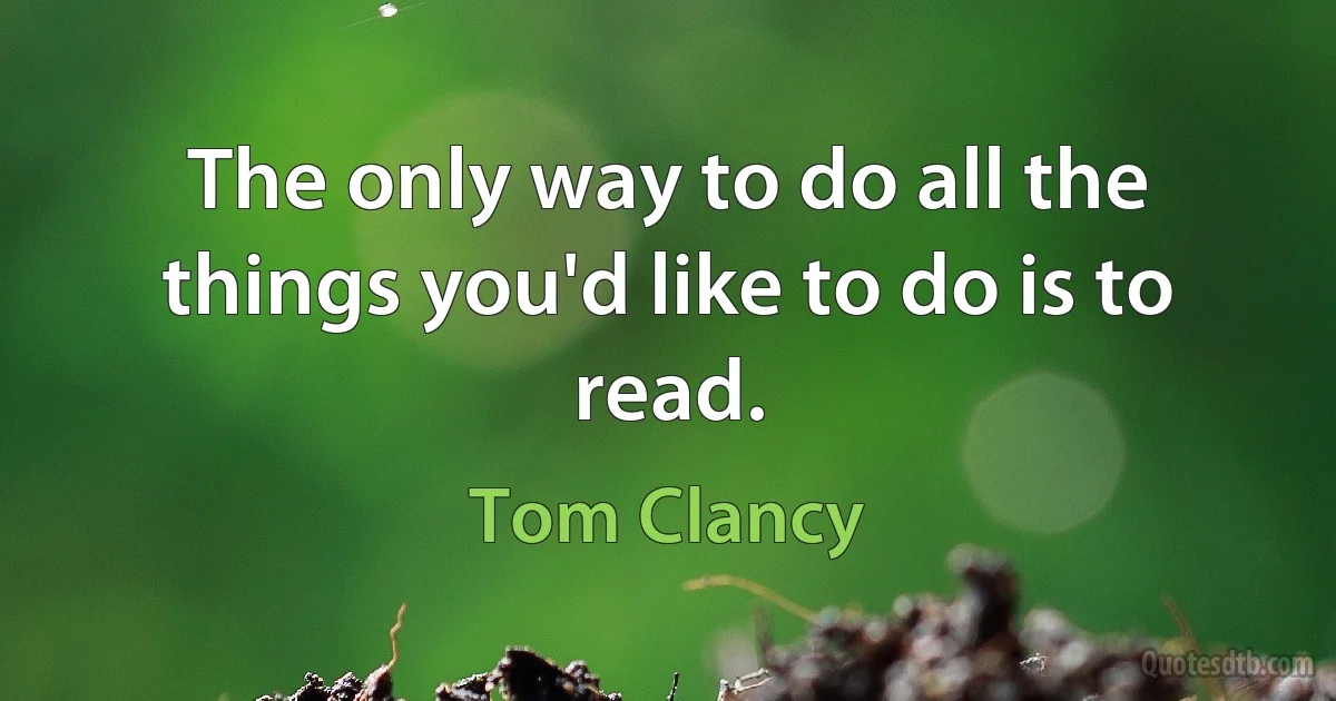 The only way to do all the things you'd like to do is to read. (Tom Clancy)